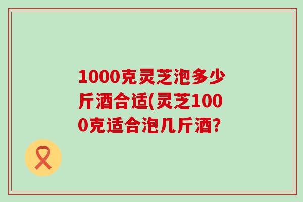 1000克灵芝泡多少斤酒合适(灵芝1000克适合泡几斤酒？