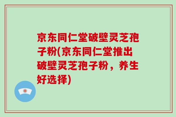 京东同仁堂破壁灵芝孢子粉(京东同仁堂推出破壁灵芝孢子粉，养生好选择)