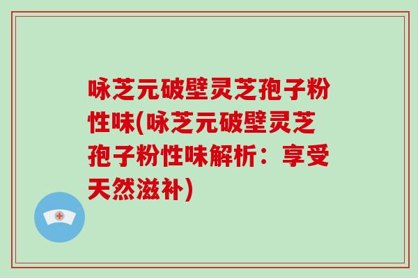 咏芝元破壁灵芝孢子粉性味(咏芝元破壁灵芝孢子粉性味解析：享受天然滋补)