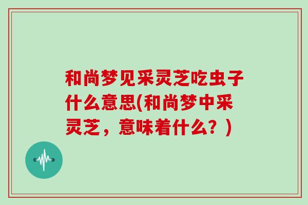 和尚梦见采灵芝吃虫子什么意思(和尚梦中采灵芝，意味着什么？)