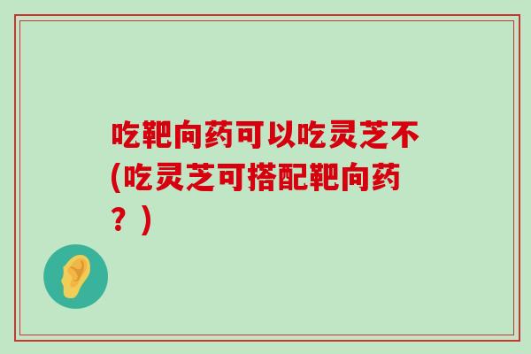 吃靶向药可以吃灵芝不(吃灵芝可搭配靶向药？)