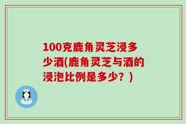 100克鹿角灵芝浸多少酒(鹿角灵芝与酒的浸泡比例是多少？)