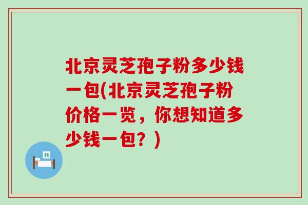 北京灵芝孢子粉多少钱一包(北京灵芝孢子粉价格一览，你想知道多少钱一包？)