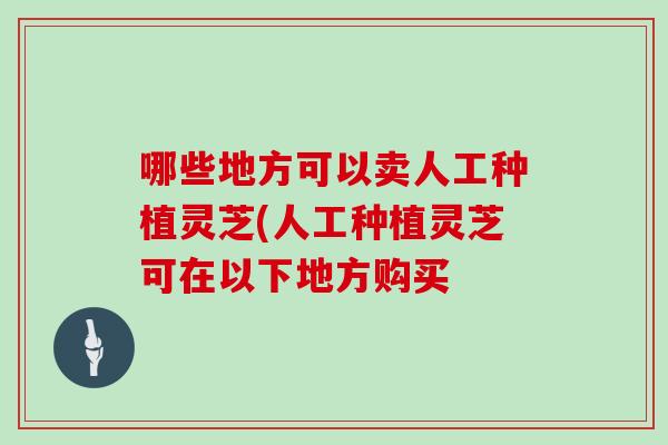 哪些地方可以卖人工种植灵芝(人工种植灵芝可在以下地方购买