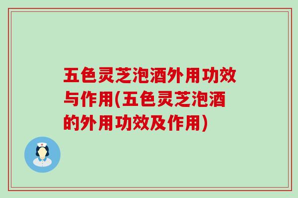 五色灵芝泡酒外用功效与作用(五色灵芝泡酒的外用功效及作用)