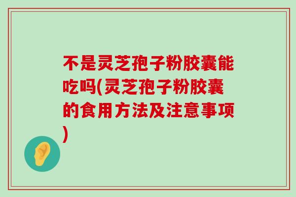 不是灵芝孢子粉胶囊能吃吗(灵芝孢子粉胶囊的食用方法及注意事项)