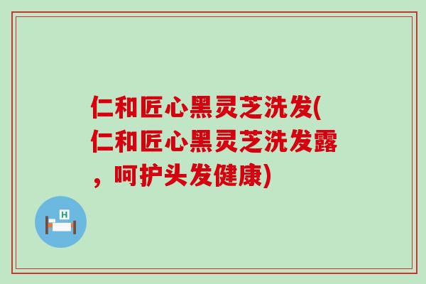 仁和匠心黑灵芝洗发(仁和匠心黑灵芝洗发露，呵护头发健康)