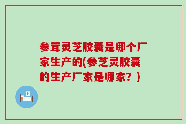 参茸灵芝胶囊是哪个厂家生产的(参芝灵胶囊的生产厂家是哪家？)