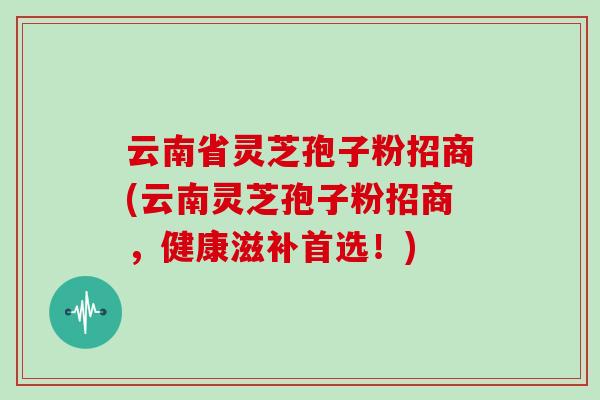 云南省灵芝孢子粉招商(云南灵芝孢子粉招商，健康滋补首选！)