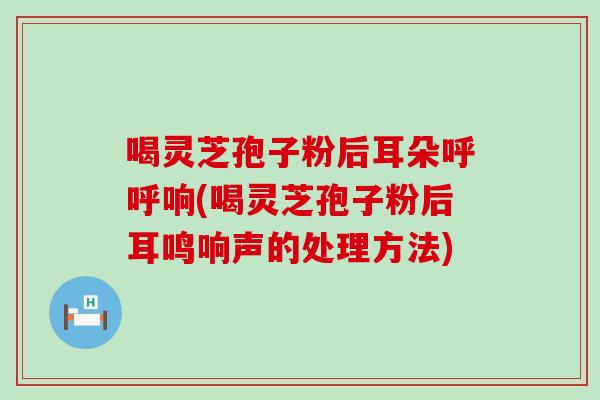 喝灵芝孢子粉后耳朵呼呼响(喝灵芝孢子粉后耳鸣响声的处理方法)