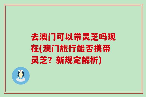 去澳门可以带灵芝吗现在(澳门旅行能否携带灵芝？新规定解析)