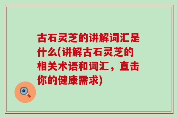 古石灵芝的讲解词汇是什么(讲解古石灵芝的相关术语和词汇，直击你的健康需求)