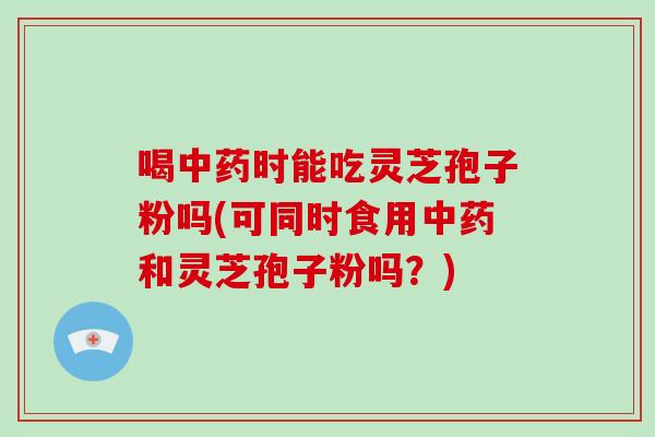 喝时能吃灵芝孢子粉吗(可同时食用和灵芝孢子粉吗？)