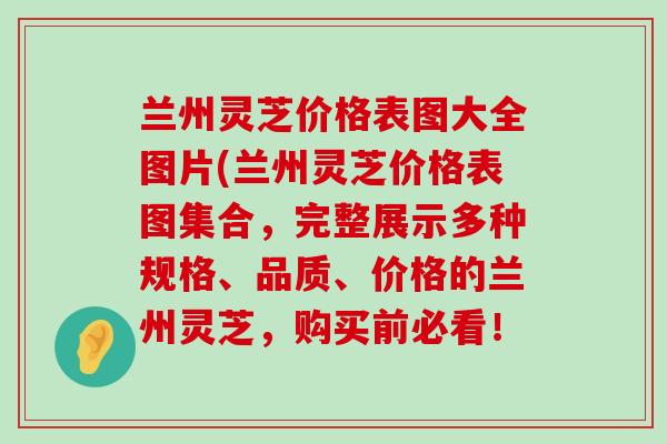 兰州灵芝价格表图大全图片(兰州灵芝价格表图集合，完整展示多种规格、品质、价格的兰州灵芝，购买前必看！