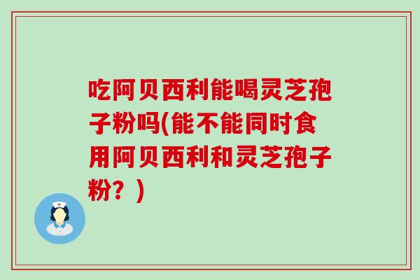 吃阿贝西利能喝灵芝孢子粉吗(能不能同时食用阿贝西利和灵芝孢子粉？)