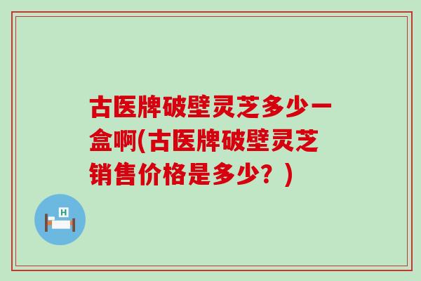 古医牌破壁灵芝多少一盒啊(古医牌破壁灵芝销售价格是多少？)