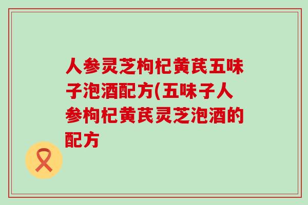 人参灵芝枸杞黄芪五味子泡酒配方(五味子人参枸杞黄芪灵芝泡酒的配方