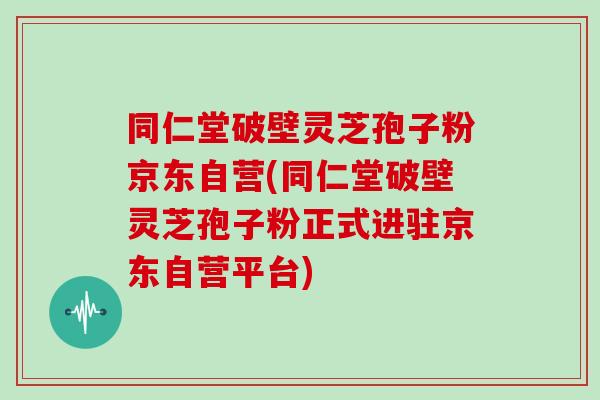 同仁堂破壁灵芝孢子粉京东自营(同仁堂破壁灵芝孢子粉正式进驻京东自营平台)