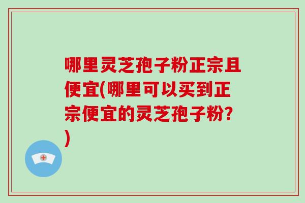 哪里灵芝孢子粉正宗且便宜(哪里可以买到正宗便宜的灵芝孢子粉？)