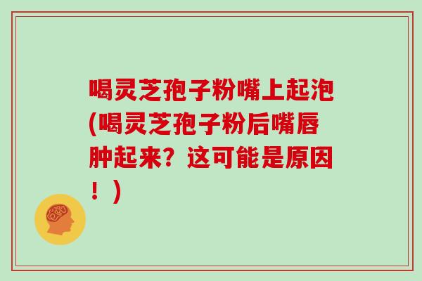 喝灵芝孢子粉嘴上起泡(喝灵芝孢子粉后嘴唇肿起来？这可能是原因！)