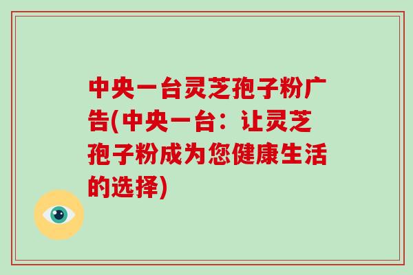 中央一台灵芝孢子粉广告(中央一台：让灵芝孢子粉成为您健康生活的选择)