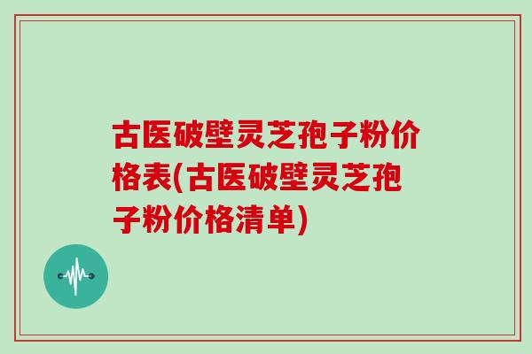 古医破壁灵芝孢子粉价格表(古医破壁灵芝孢子粉价格清单)