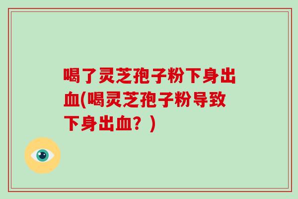 喝了灵芝孢子粉下身出(喝灵芝孢子粉导致下身出？)