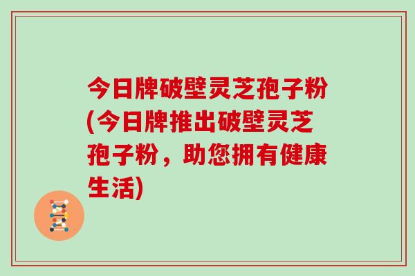 今日牌破壁灵芝孢子粉(今日牌推出破壁灵芝孢子粉，助您拥有健康生活)