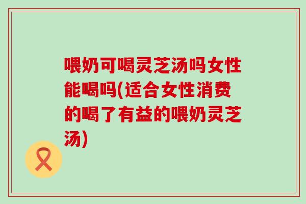 喂奶可喝灵芝汤吗女性能喝吗(适合女性消费的喝了有益的喂奶灵芝汤)