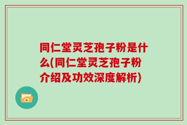 同仁堂灵芝孢子粉是什么(同仁堂灵芝孢子粉介绍及功效深度解析)