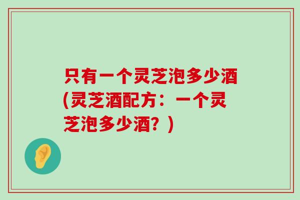 只有一个灵芝泡多少酒(灵芝酒配方：一个灵芝泡多少酒？)