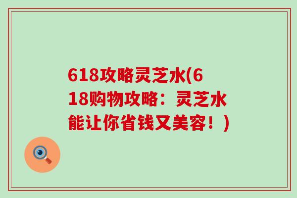 618攻略灵芝水(618购物攻略：灵芝水能让你省钱又美容！)