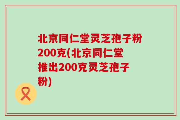 北京同仁堂灵芝孢子粉200克(北京同仁堂推出200克灵芝孢子粉)