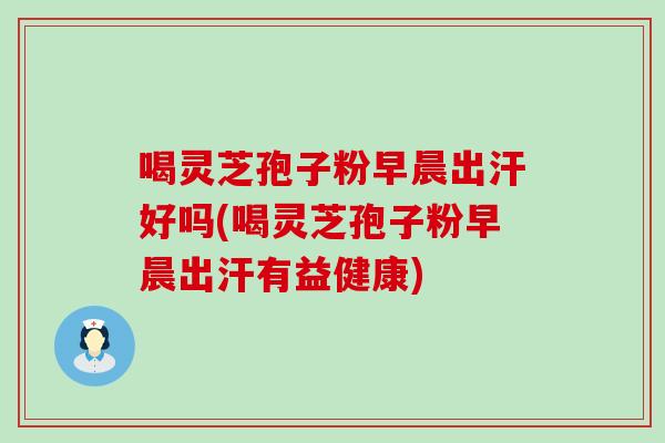 喝灵芝孢子粉早晨出汗好吗(喝灵芝孢子粉早晨出汗有益健康)