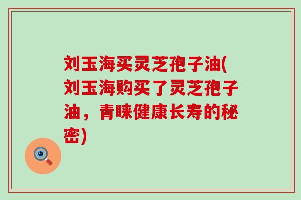 刘玉海买灵芝孢子油(刘玉海购买了灵芝孢子油，青睐健康长寿的秘密)