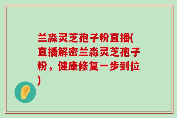 兰淼灵芝孢子粉直播(直播解密兰淼灵芝孢子粉，健康修复一步到位)