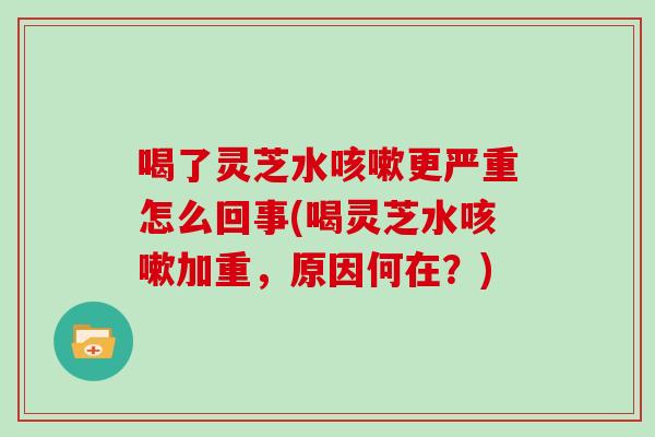 喝了灵芝水更严重怎么回事(喝灵芝水加重，原因何在？)