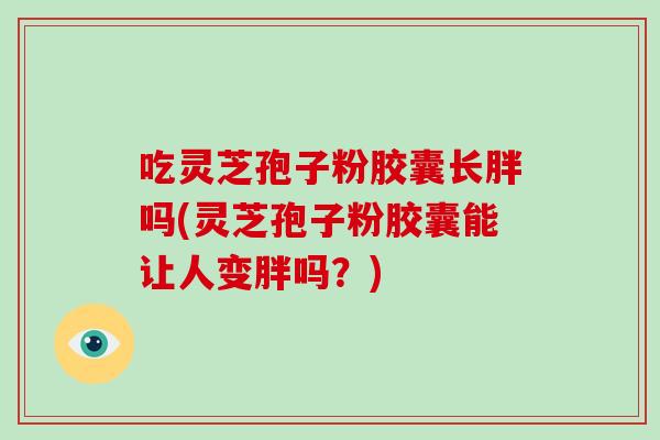 吃灵芝孢子粉胶囊长胖吗(灵芝孢子粉胶囊能让人变胖吗？)