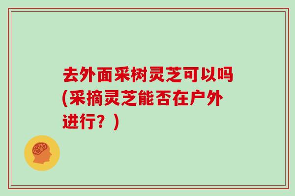 去外面采树灵芝可以吗(采摘灵芝能否在户外进行？)