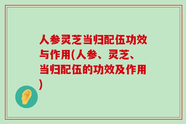 人参灵芝当归配伍功效与作用(人参、灵芝、当归配伍的功效及作用)