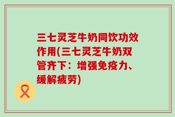 三七灵芝牛奶同饮功效作用(三七灵芝牛奶双管齐下：增强免疫力、缓解疲劳)