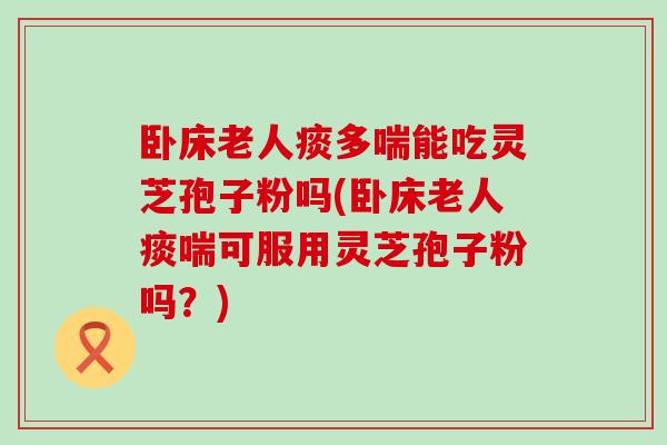 卧床老人痰多喘能吃灵芝孢子粉吗(卧床老人痰喘可服用灵芝孢子粉吗？)