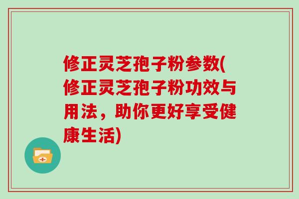 修正灵芝孢子粉参数(修正灵芝孢子粉功效与用法，助你更好享受健康生活)