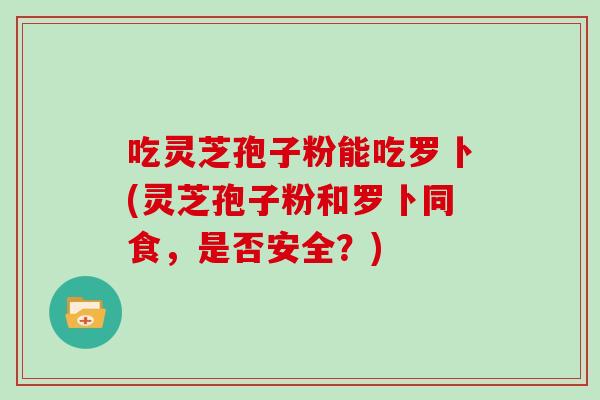 吃灵芝孢子粉能吃罗卜(灵芝孢子粉和罗卜同食，是否安全？)