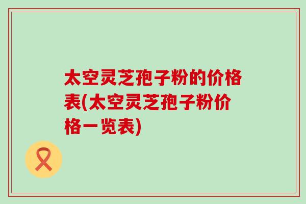 太空灵芝孢子粉的价格表(太空灵芝孢子粉价格一览表)