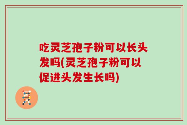 吃灵芝孢子粉可以长头发吗(灵芝孢子粉可以促进头发生长吗)