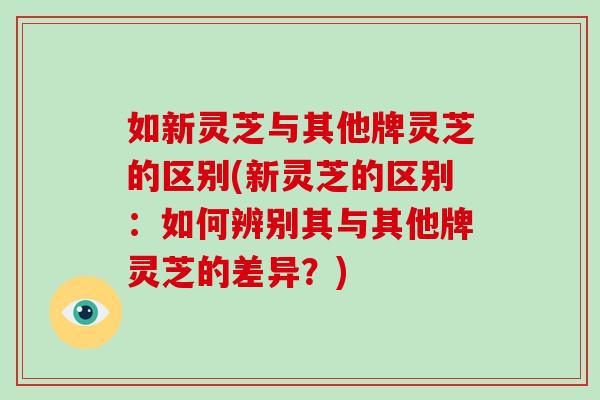 如新灵芝与其他牌灵芝的区别(新灵芝的区别：如何辨别其与其他牌灵芝的差异？)