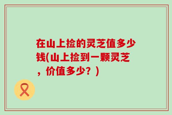 在山上捡的灵芝值多少钱(山上捡到一颗灵芝，价值多少？)