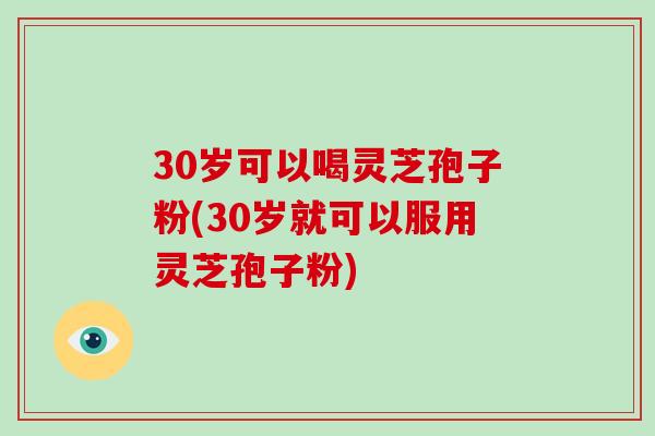 30岁可以喝灵芝孢子粉(30岁就可以服用灵芝孢子粉)