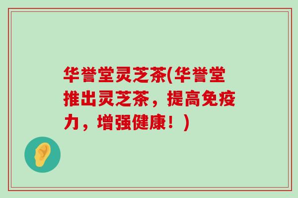 华誉堂灵芝茶(华誉堂推出灵芝茶，提高免疫力，增强健康！)